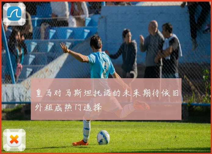 皇马对马斯坦托诺的未来期待依旧外租成热门选择